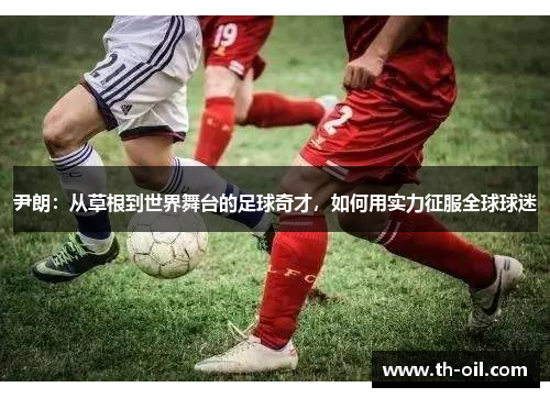 尹朗：从草根到世界舞台的足球奇才，如何用实力征服全球球迷