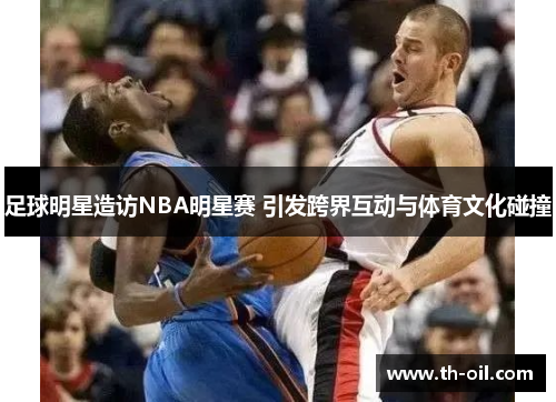 足球明星造访NBA明星赛 引发跨界互动与体育文化碰撞