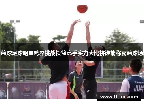 篮球足球明星跨界挑战投篮高手实力大比拼谁能称霸篮球场