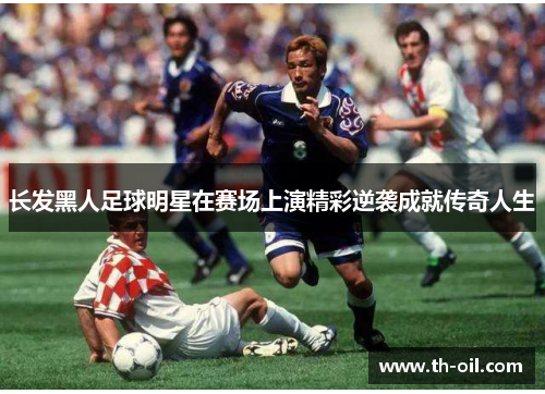 长发黑人足球明星在赛场上演精彩逆袭成就传奇人生
