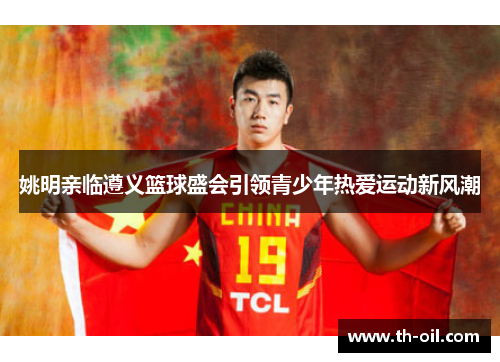 姚明亲临遵义篮球盛会引领青少年热爱运动新风潮