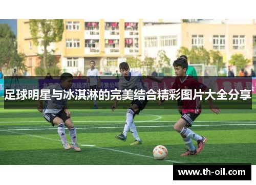 足球明星与冰淇淋的完美结合精彩图片大全分享
